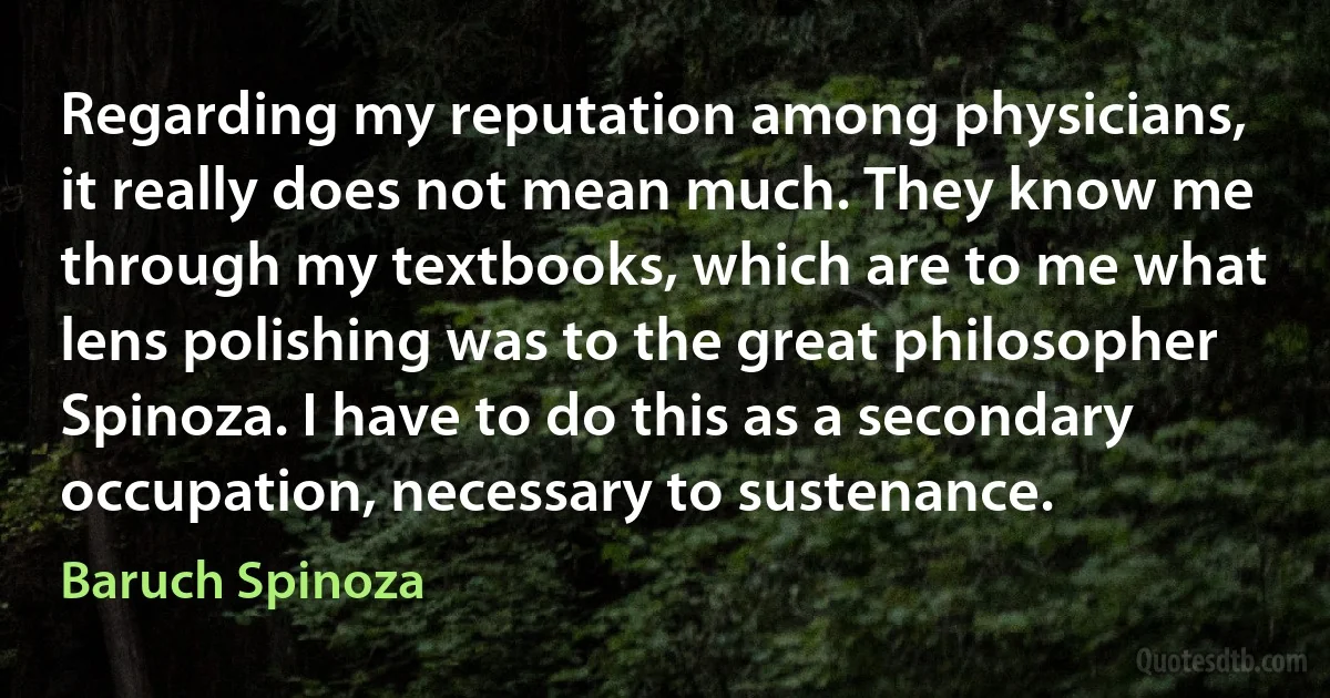 Regarding my reputation among physicians, it really does not mean much. They know me through my textbooks, which are to me what lens polishing was to the great philosopher Spinoza. I have to do this as a secondary occupation, necessary to sustenance. (Baruch Spinoza)