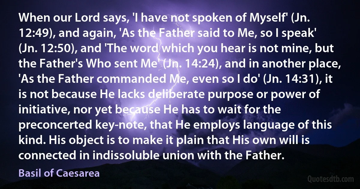 When our Lord says, 'I have not spoken of Myself' (Jn. 12:49), and again, 'As the Father said to Me, so I speak' (Jn. 12:50), and 'The word which you hear is not mine, but the Father's Who sent Me' (Jn. 14:24), and in another place, 'As the Father commanded Me, even so I do' (Jn. 14:31), it is not because He lacks deliberate purpose or power of initiative, nor yet because He has to wait for the preconcerted key-note, that He employs language of this kind. His object is to make it plain that His own will is connected in indissoluble union with the Father. (Basil of Caesarea)