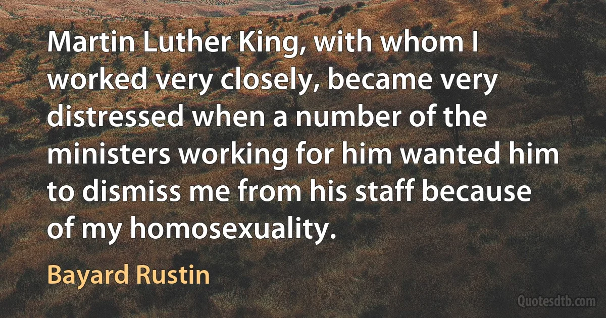 Martin Luther King, with whom I worked very closely, became very distressed when a number of the ministers working for him wanted him to dismiss me from his staff because of my homosexuality. (Bayard Rustin)