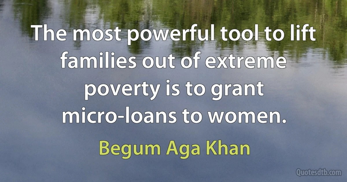 The most powerful tool to lift families out of extreme poverty is to grant micro-loans to women. (Begum Aga Khan)