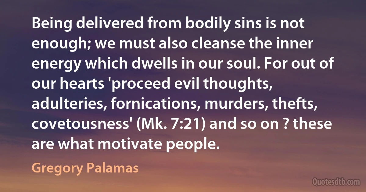 Being delivered from bodily sins is not enough; we must also cleanse the inner energy which dwells in our soul. For out of our hearts 'proceed evil thoughts, adulteries, fornications, murders, thefts, covetousness' (Mk. 7:21) and so on ? these are what motivate people. (Gregory Palamas)