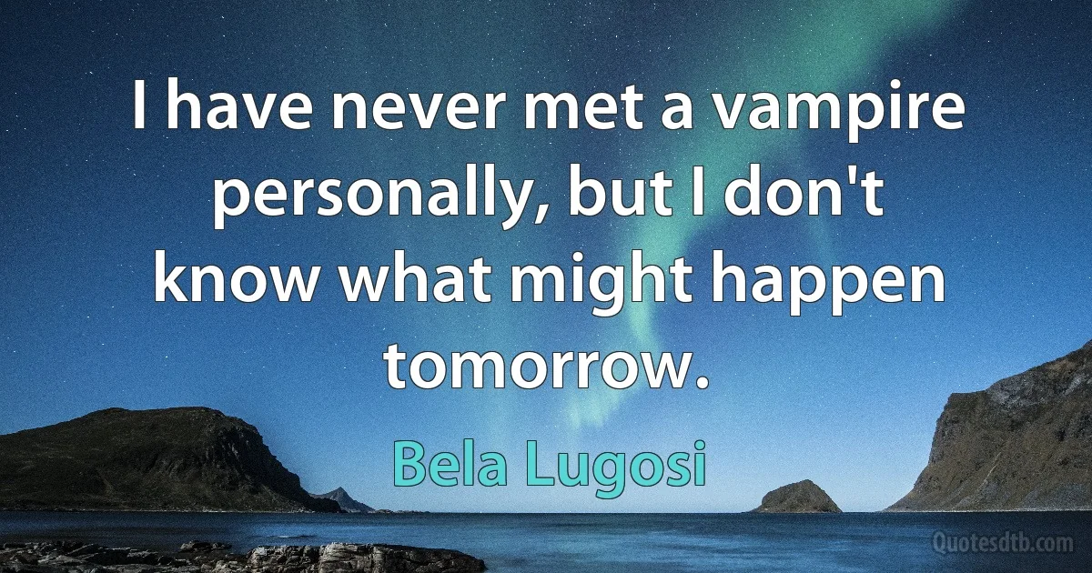 I have never met a vampire personally, but I don't know what might happen tomorrow. (Bela Lugosi)