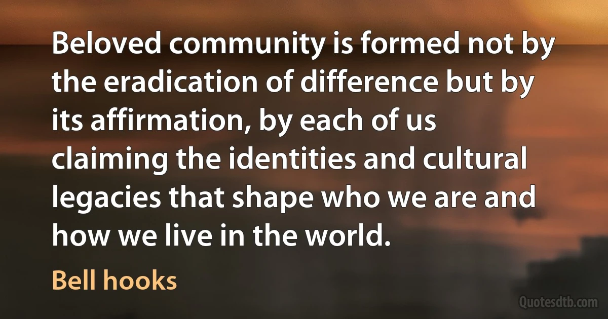 Beloved community is formed not by the eradication of difference but by its affirmation, by each of us claiming the identities and cultural legacies that shape who we are and how we live in the world. (Bell hooks)