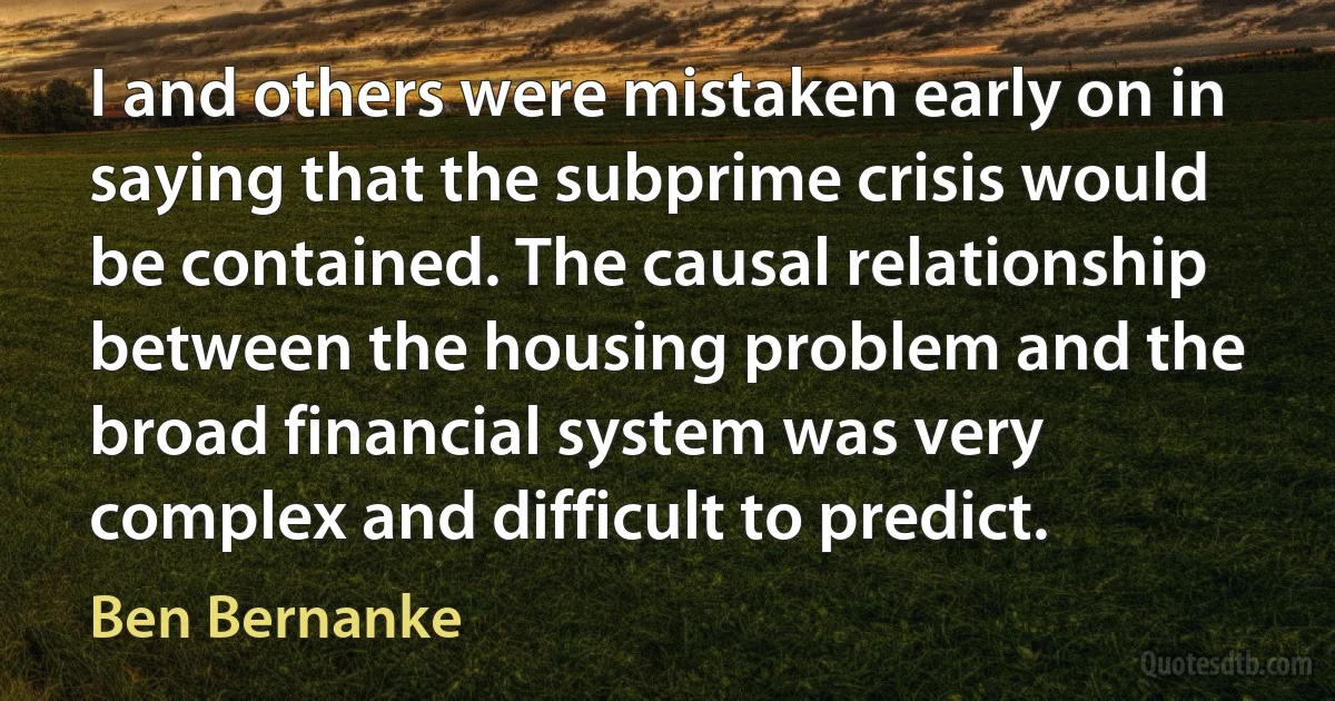 I and others were mistaken early on in saying that the subprime crisis would be contained. The causal relationship between the housing problem and the broad financial system was very complex and difficult to predict. (Ben Bernanke)