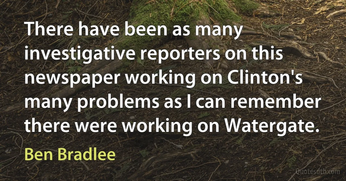 There have been as many investigative reporters on this newspaper working on Clinton's many problems as I can remember there were working on Watergate. (Ben Bradlee)