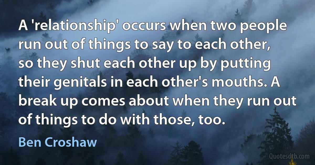 A 'relationship' occurs when two people run out of things to say to each other, so they shut each other up by putting their genitals in each other's mouths. A break up comes about when they run out of things to do with those, too. (Ben Croshaw)