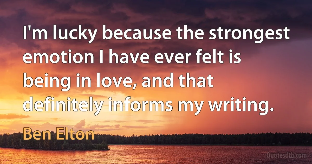 I'm lucky because the strongest emotion I have ever felt is being in love, and that definitely informs my writing. (Ben Elton)