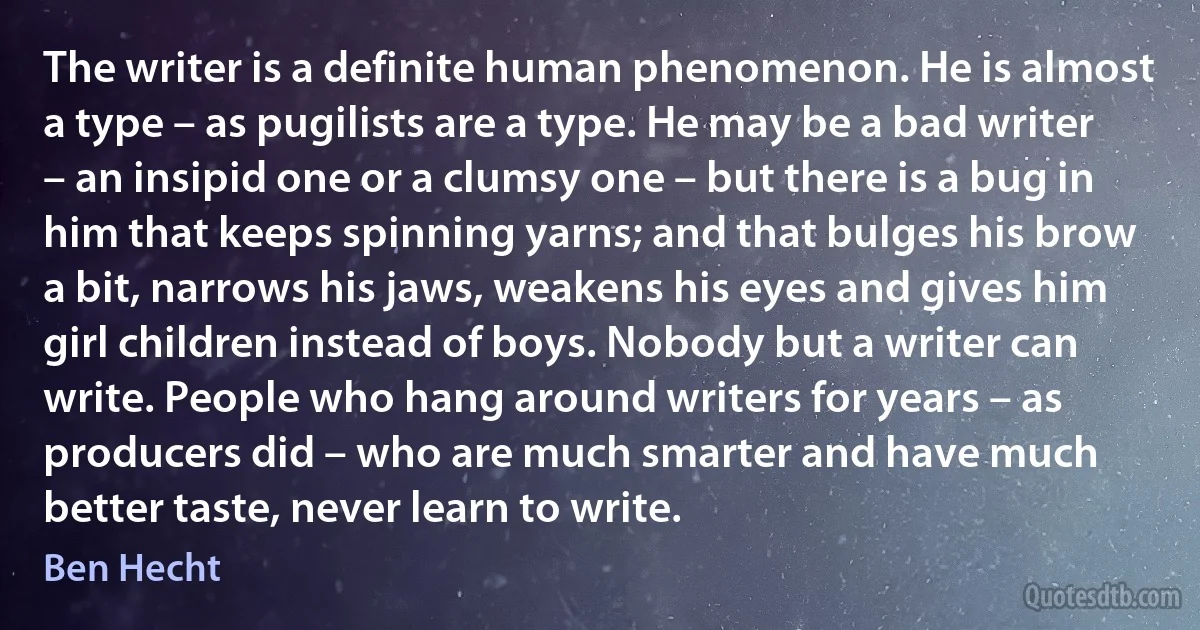 The writer is a definite human phenomenon. He is almost a type – as pugilists are a type. He may be a bad writer – an insipid one or a clumsy one – but there is a bug in him that keeps spinning yarns; and that bulges his brow a bit, narrows his jaws, weakens his eyes and gives him girl children instead of boys. Nobody but a writer can write. People who hang around writers for years – as producers did – who are much smarter and have much better taste, never learn to write. (Ben Hecht)