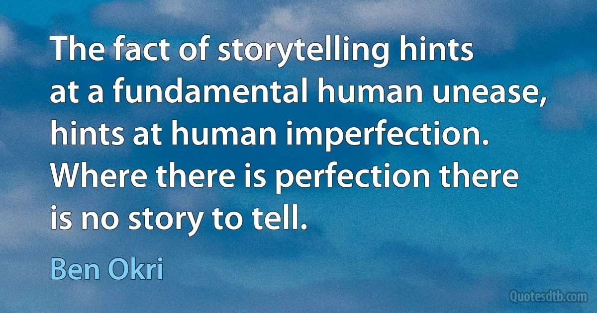 The fact of storytelling hints at a fundamental human unease, hints at human imperfection. Where there is perfection there is no story to tell. (Ben Okri)