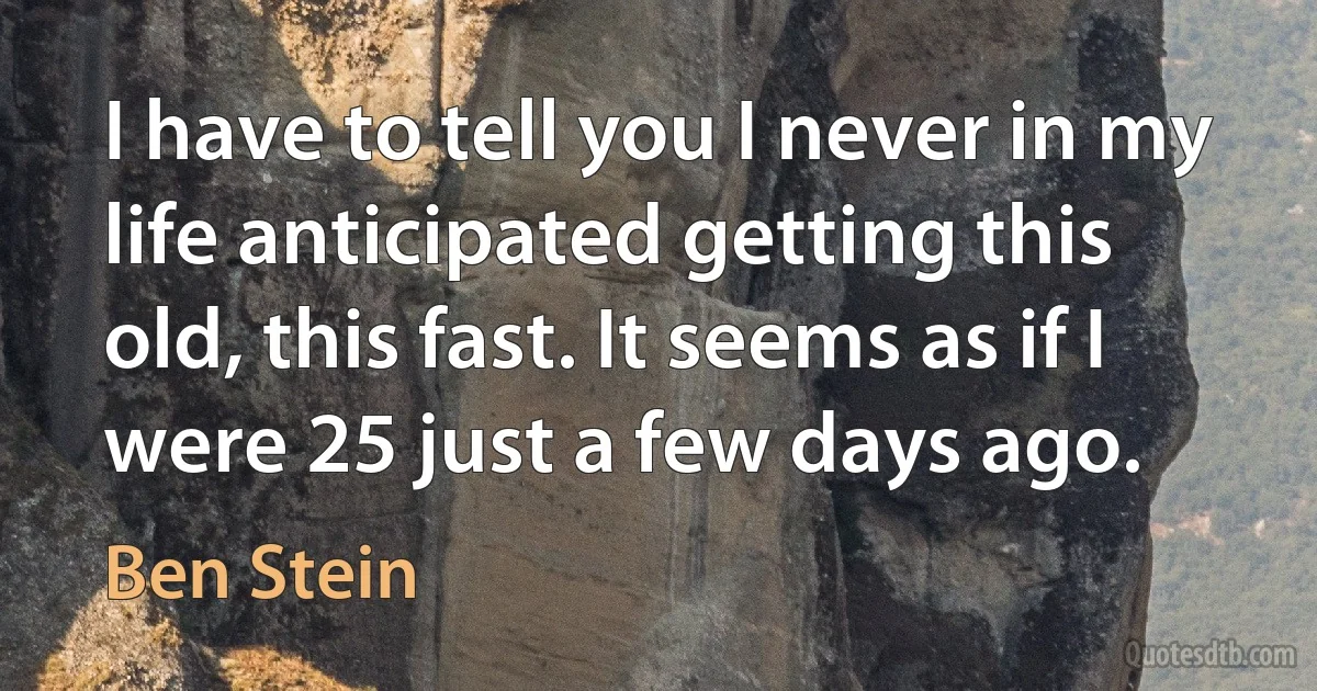 I have to tell you I never in my life anticipated getting this old, this fast. It seems as if I were 25 just a few days ago. (Ben Stein)