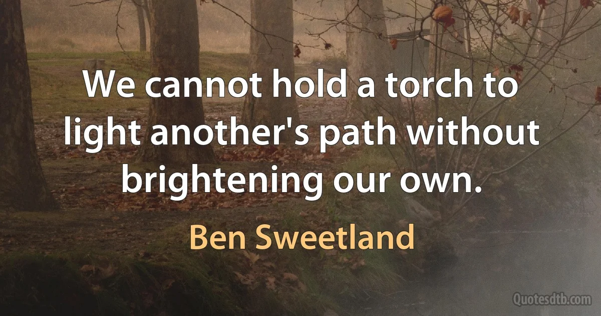 We cannot hold a torch to light another's path without brightening our own. (Ben Sweetland)