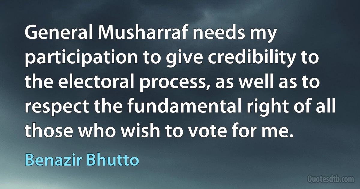 General Musharraf needs my participation to give credibility to the electoral process, as well as to respect the fundamental right of all those who wish to vote for me. (Benazir Bhutto)