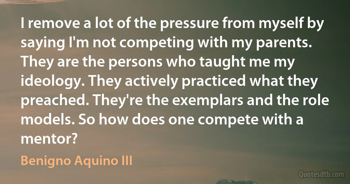 I remove a lot of the pressure from myself by saying I'm not competing with my parents. They are the persons who taught me my ideology. They actively practiced what they preached. They're the exemplars and the role models. So how does one compete with a mentor? (Benigno Aquino III)