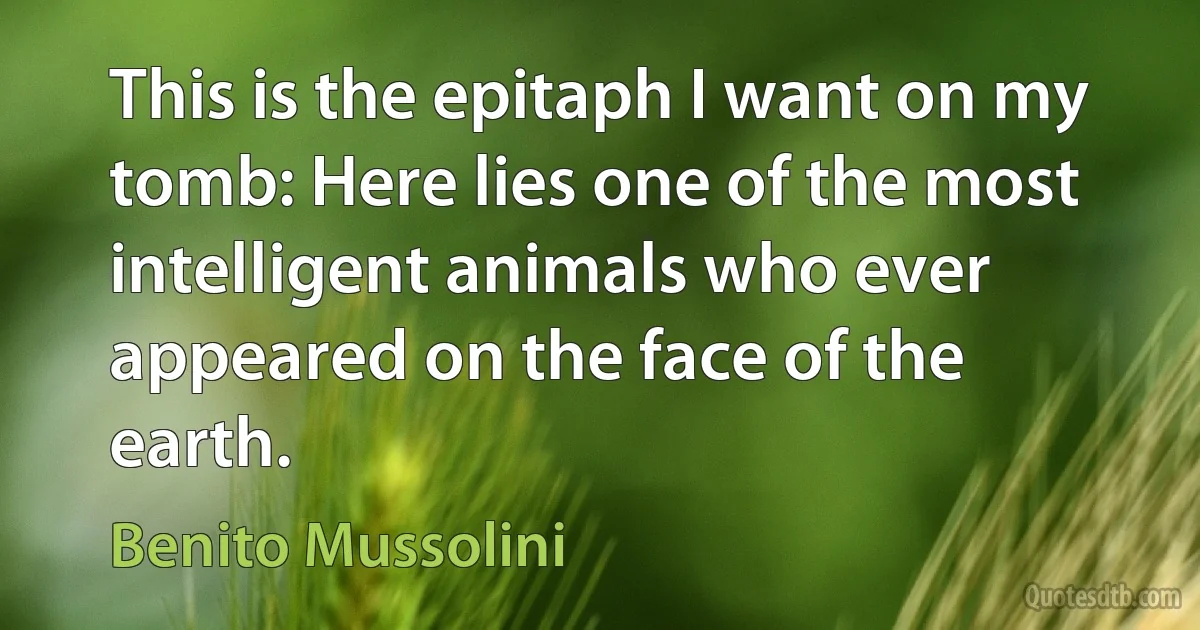 This is the epitaph I want on my tomb: Here lies one of the most intelligent animals who ever appeared on the face of the earth. (Benito Mussolini)