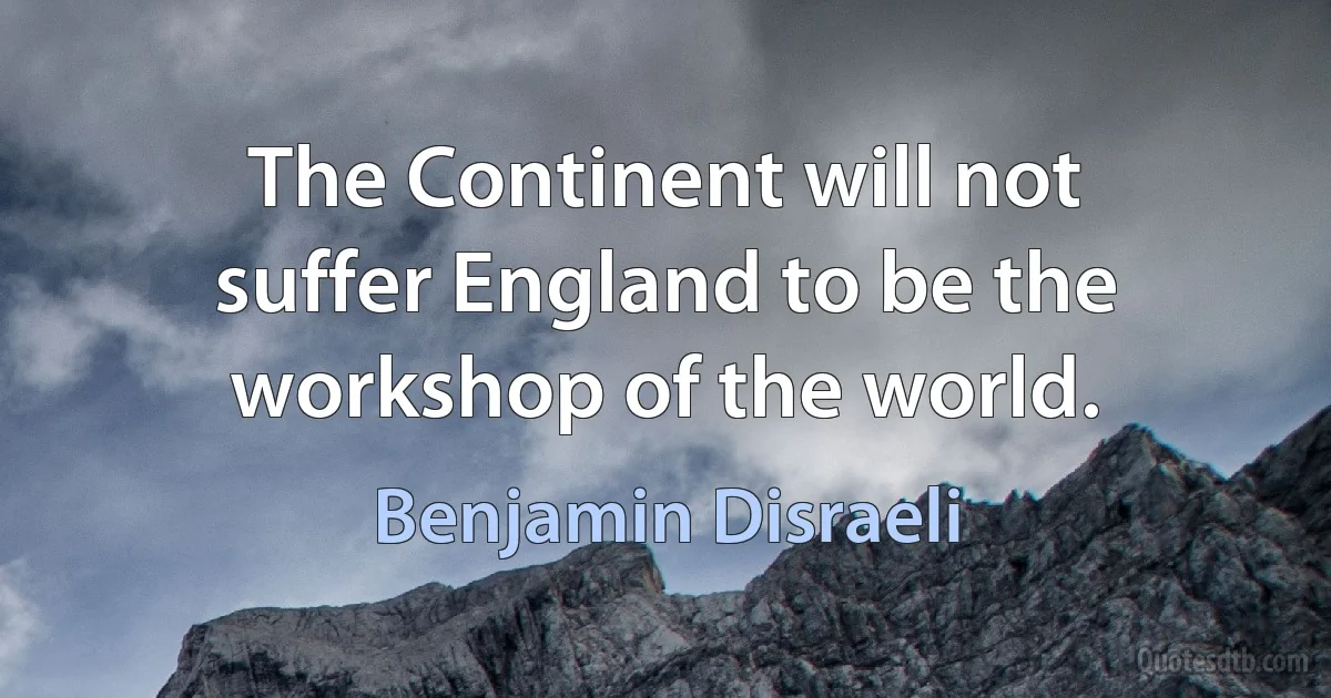 The Continent will not suffer England to be the workshop of the world. (Benjamin Disraeli)