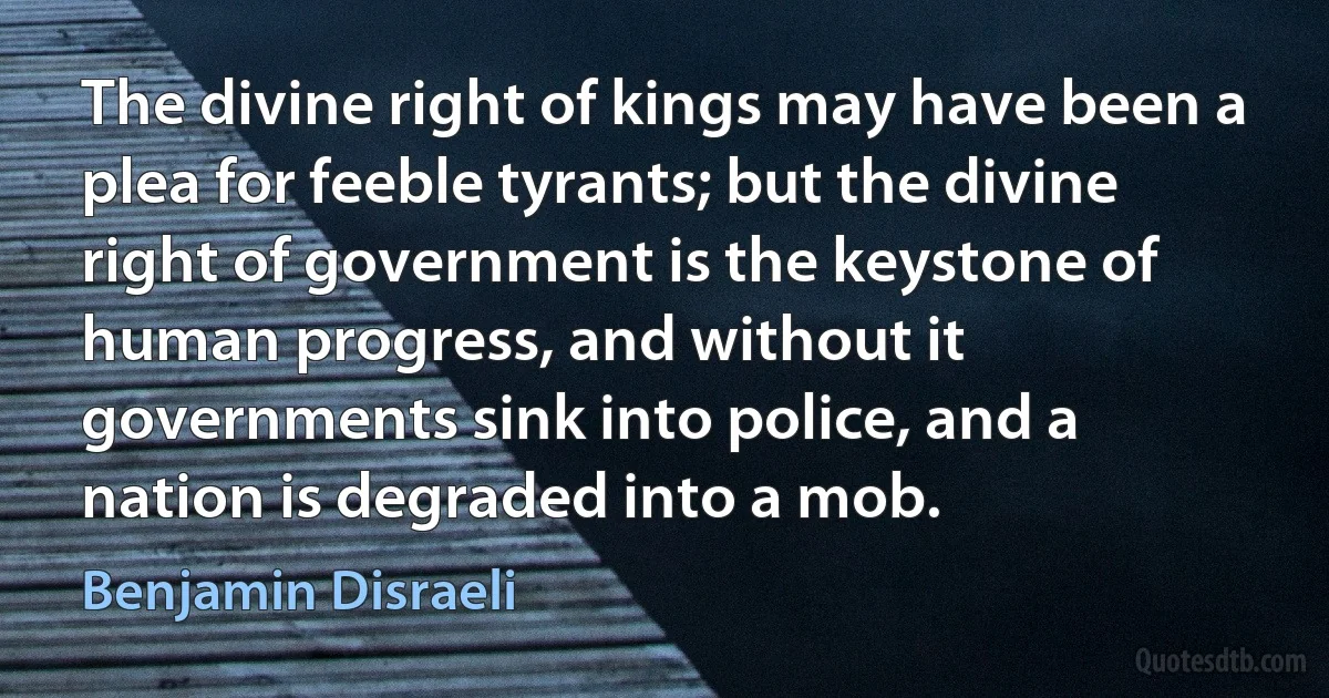 The divine right of kings may have been a plea for feeble tyrants; but the divine right of government is the keystone of human progress, and without it governments sink into police, and a nation is degraded into a mob. (Benjamin Disraeli)