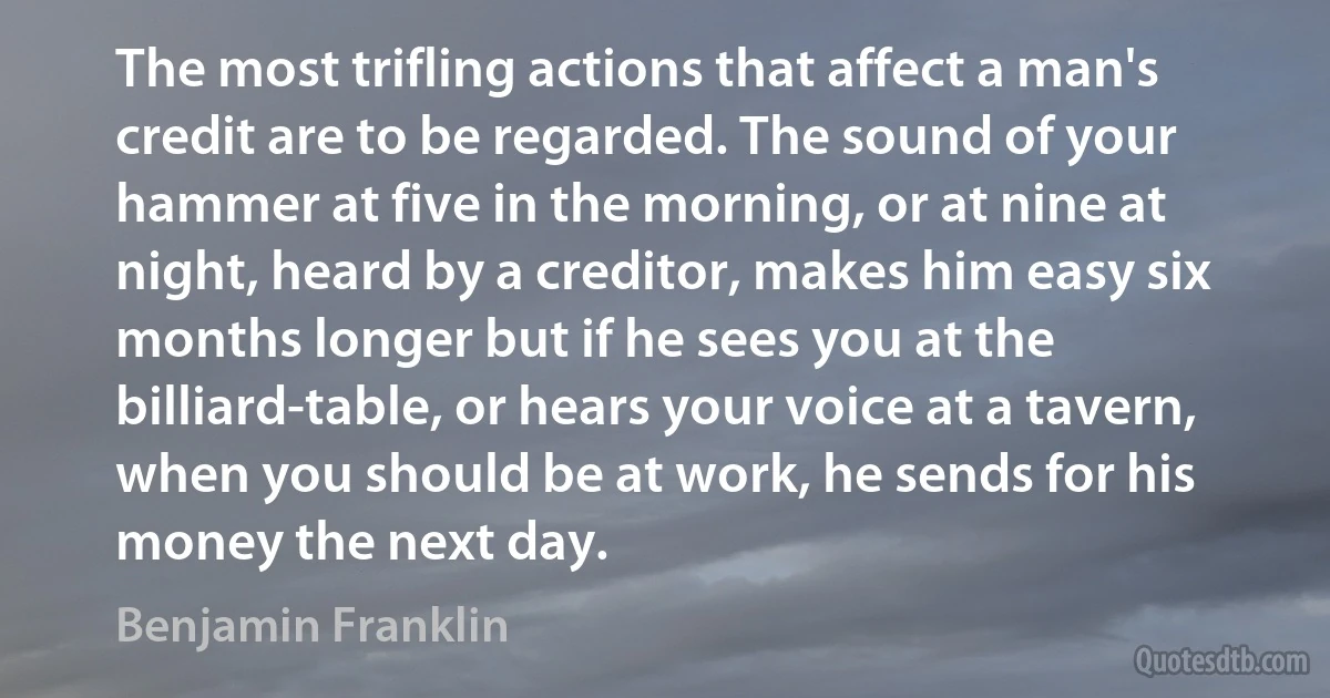 The most trifling actions that affect a man's credit are to be regarded. The sound of your hammer at five in the morning, or at nine at night, heard by a creditor, makes him easy six months longer but if he sees you at the billiard-table, or hears your voice at a tavern, when you should be at work, he sends for his money the next day. (Benjamin Franklin)