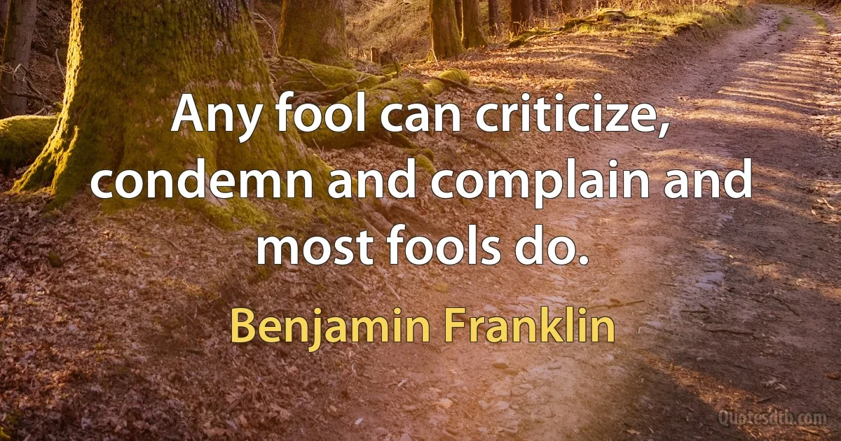 Any fool can criticize, condemn and complain and most fools do. (Benjamin Franklin)