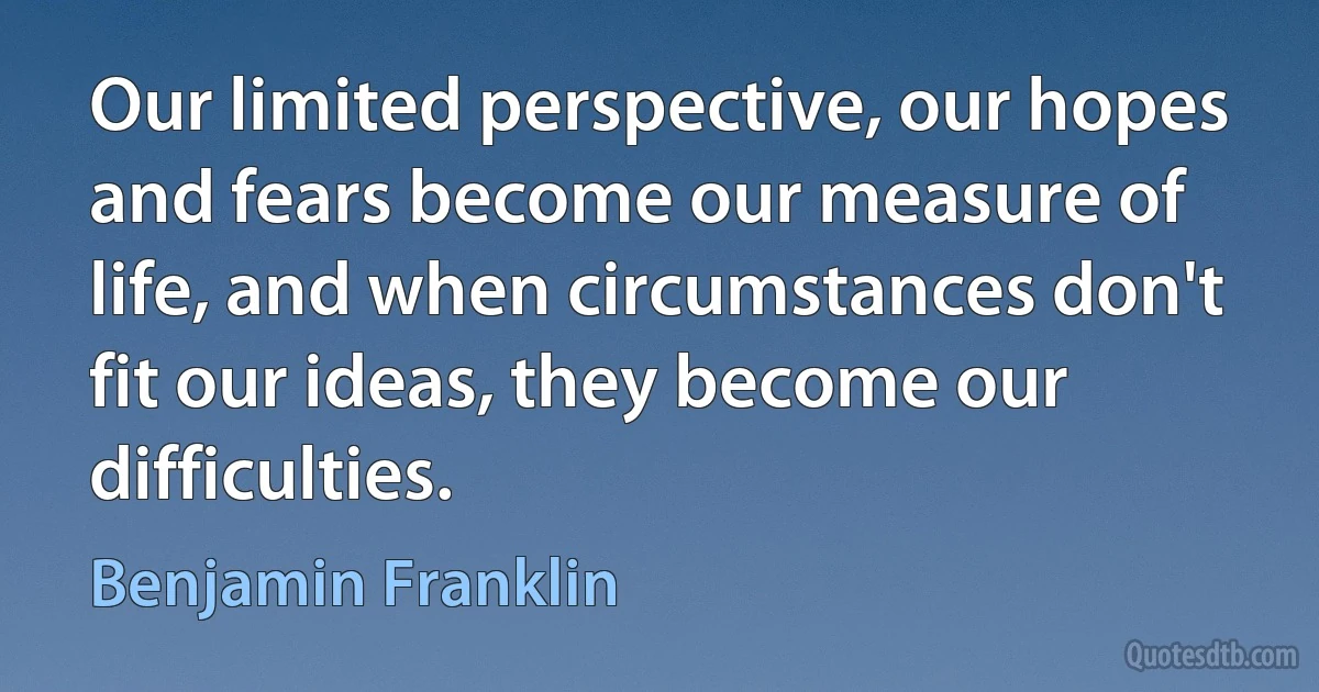 Our limited perspective, our hopes and fears become our measure of life, and when circumstances don't fit our ideas, they become our difficulties. (Benjamin Franklin)