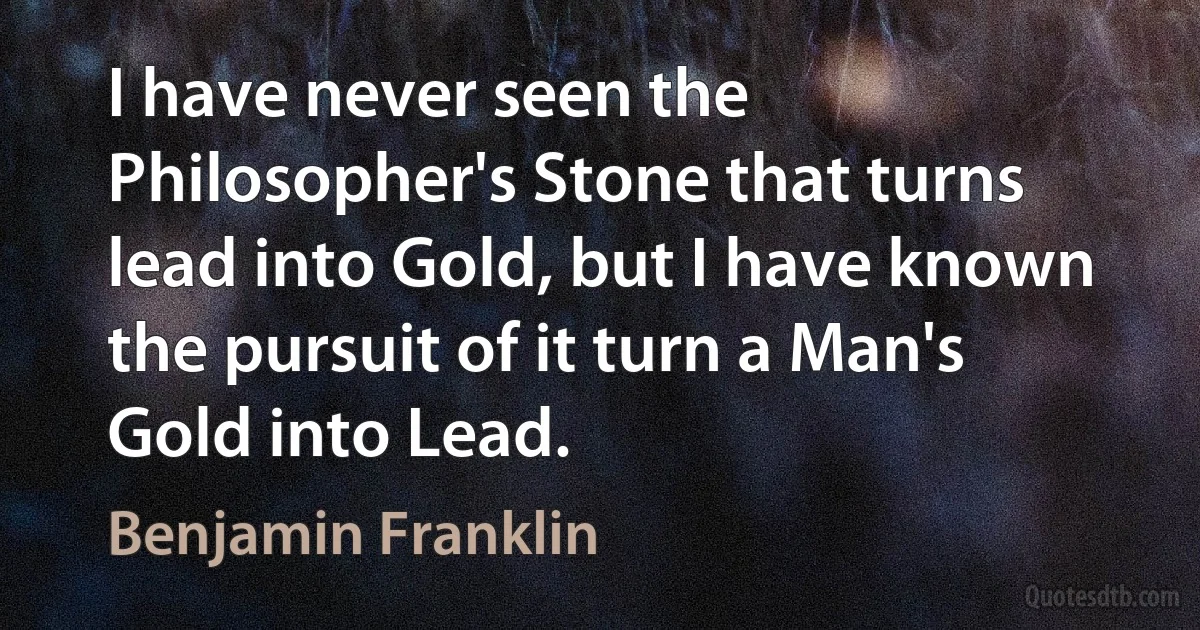 I have never seen the Philosopher's Stone that turns lead into Gold, but I have known the pursuit of it turn a Man's Gold into Lead. (Benjamin Franklin)