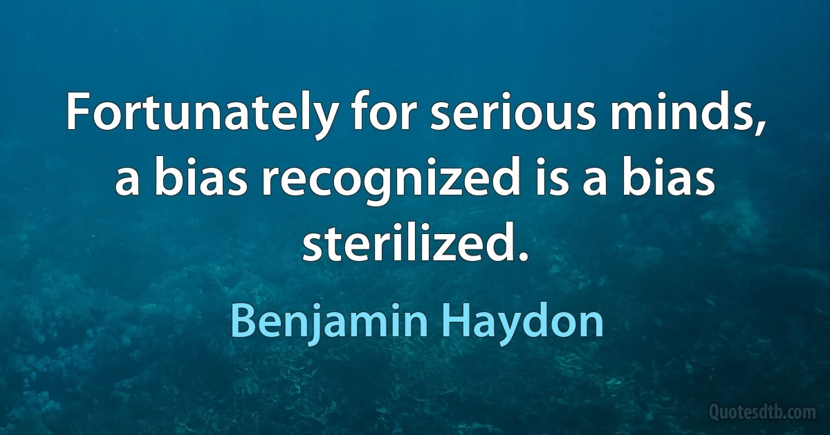 Fortunately for serious minds, a bias recognized is a bias sterilized. (Benjamin Haydon)