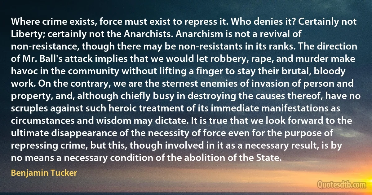 Where crime exists, force must exist to repress it. Who denies it? Certainly not Liberty; certainly not the Anarchists. Anarchism is not a revival of non-resistance, though there may be non-resistants in its ranks. The direction of Mr. Ball's attack implies that we would let robbery, rape, and murder make havoc in the community without lifting a finger to stay their brutal, bloody work. On the contrary, we are the sternest enemies of invasion of person and property, and, although chiefly busy in destroying the causes thereof, have no scruples against such heroic treatment of its immediate manifestations as circumstances and wisdom may dictate. It is true that we look forward to the ultimate disappearance of the necessity of force even for the purpose of repressing crime, but this, though involved in it as a necessary result, is by no means a necessary condition of the abolition of the State. (Benjamin Tucker)