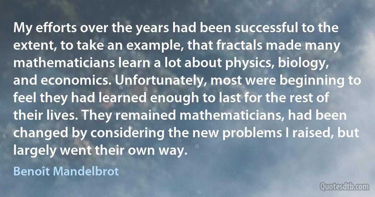 My efforts over the years had been successful to the extent, to take an example, that fractals made many mathematicians learn a lot about physics, biology, and economics. Unfortunately, most were beginning to feel they had learned enough to last for the rest of their lives. They remained mathematicians, had been changed by considering the new problems I raised, but largely went their own way. (Benoît Mandelbrot)