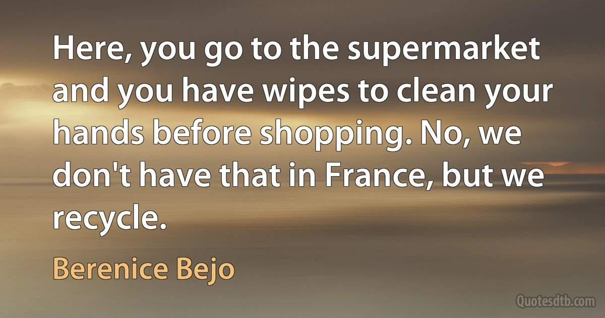 Here, you go to the supermarket and you have wipes to clean your hands before shopping. No, we don't have that in France, but we recycle. (Berenice Bejo)