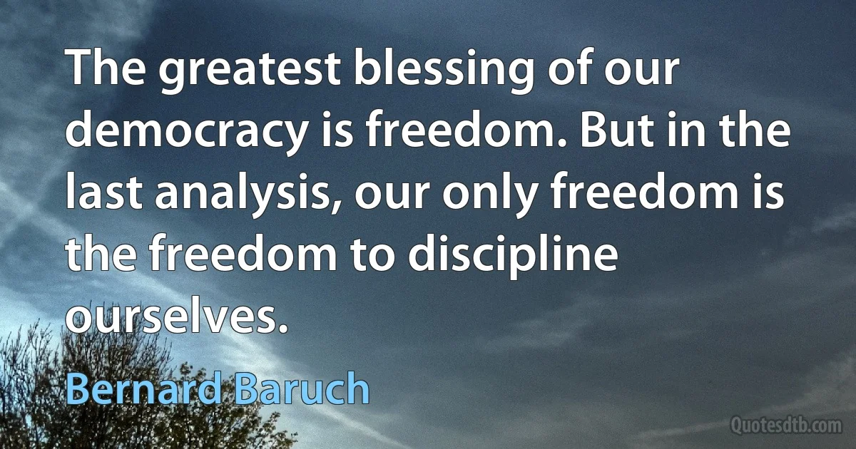 The greatest blessing of our democracy is freedom. But in the last analysis, our only freedom is the freedom to discipline ourselves. (Bernard Baruch)