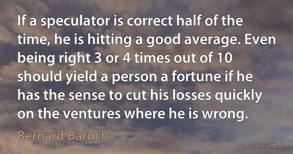 If a speculator is correct half of the time, he is hitting a good average. Even being right 3 or 4 times out of 10 should yield a person a fortune if he has the sense to cut his losses quickly on the ventures where he is wrong. (Bernard Baruch)