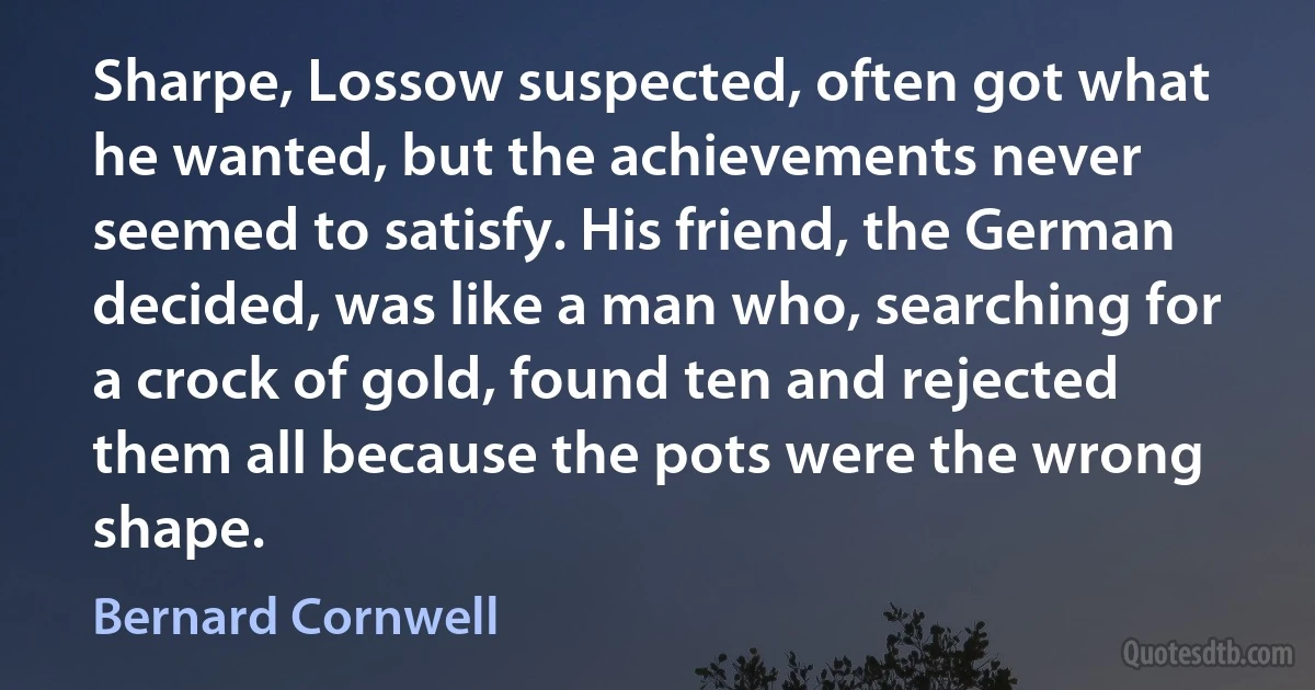 Sharpe, Lossow suspected, often got what he wanted, but the achievements never seemed to satisfy. His friend, the German decided, was like a man who, searching for a crock of gold, found ten and rejected them all because the pots were the wrong shape. (Bernard Cornwell)