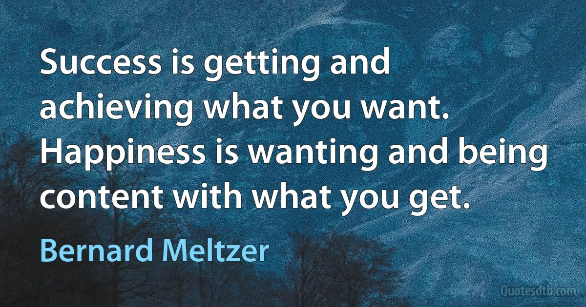 Success is getting and achieving what you want. Happiness is wanting and being content with what you get. (Bernard Meltzer)