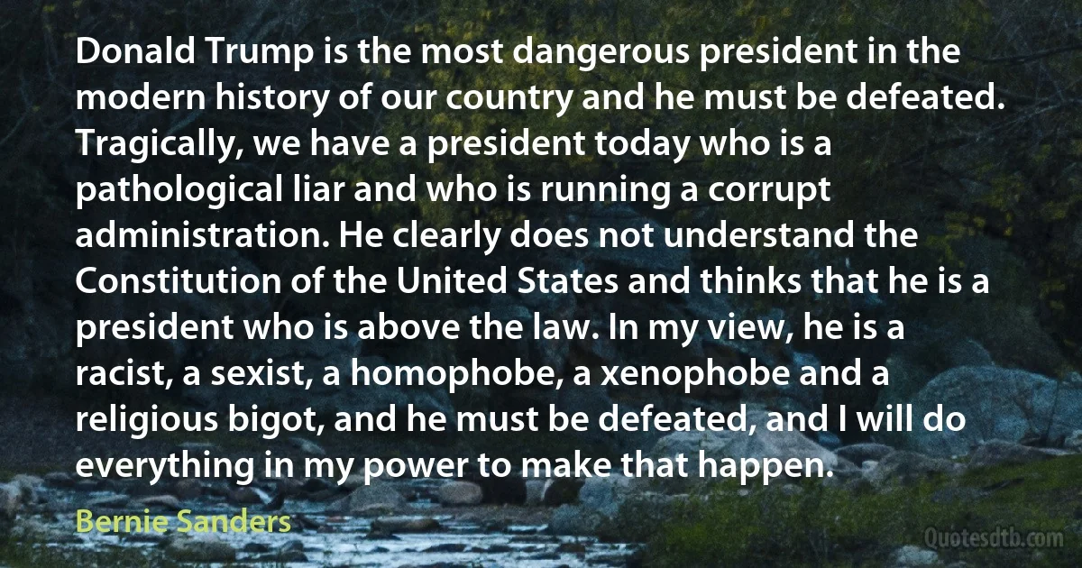 Donald Trump is the most dangerous president in the modern history of our country and he must be defeated.
Tragically, we have a president today who is a pathological liar and who is running a corrupt administration. He clearly does not understand the Constitution of the United States and thinks that he is a president who is above the law. In my view, he is a racist, a sexist, a homophobe, a xenophobe and a religious bigot, and he must be defeated, and I will do everything in my power to make that happen. (Bernie Sanders)