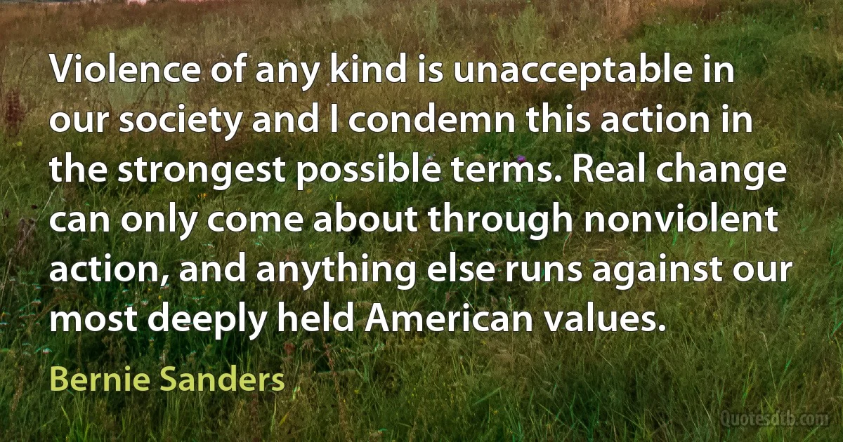 Violence of any kind is unacceptable in our society and I condemn this action in the strongest possible terms. Real change can only come about through nonviolent action, and anything else runs against our most deeply held American values. (Bernie Sanders)