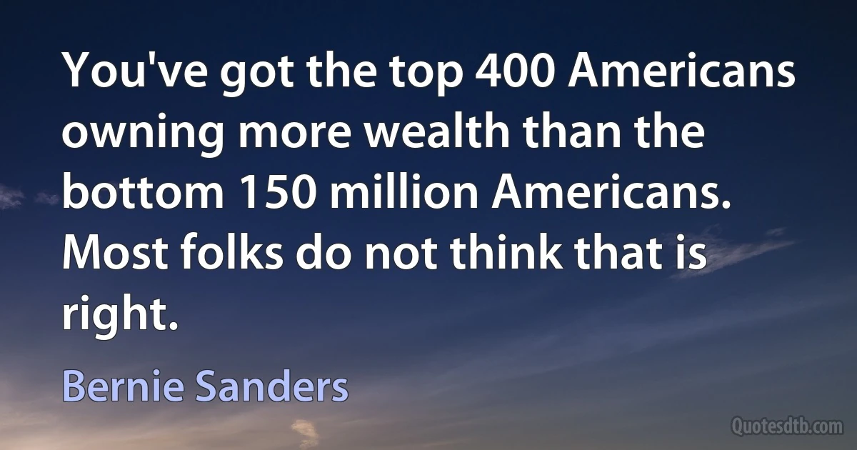 You've got the top 400 Americans owning more wealth than the bottom 150 million Americans. Most folks do not think that is right. (Bernie Sanders)