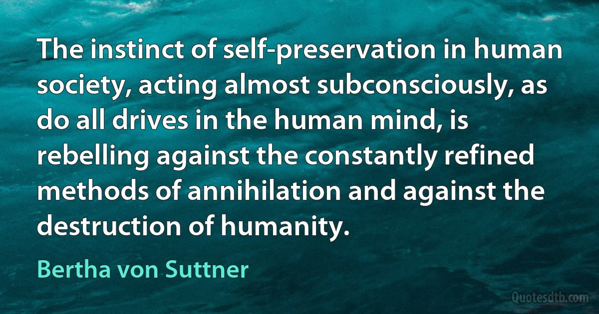 The instinct of self-preservation in human society, acting almost subconsciously, as do all drives in the human mind, is rebelling against the constantly refined methods of annihilation and against the destruction of humanity. (Bertha von Suttner)