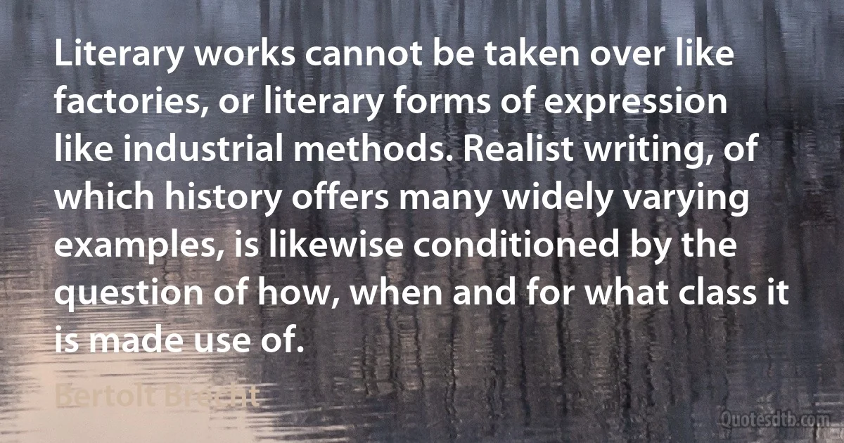 Literary works cannot be taken over like factories, or literary forms of expression like industrial methods. Realist writing, of which history offers many widely varying examples, is likewise conditioned by the question of how, when and for what class it is made use of. (Bertolt Brecht)