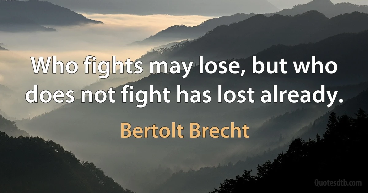 Who fights may lose, but who does not fight has lost already. (Bertolt Brecht)