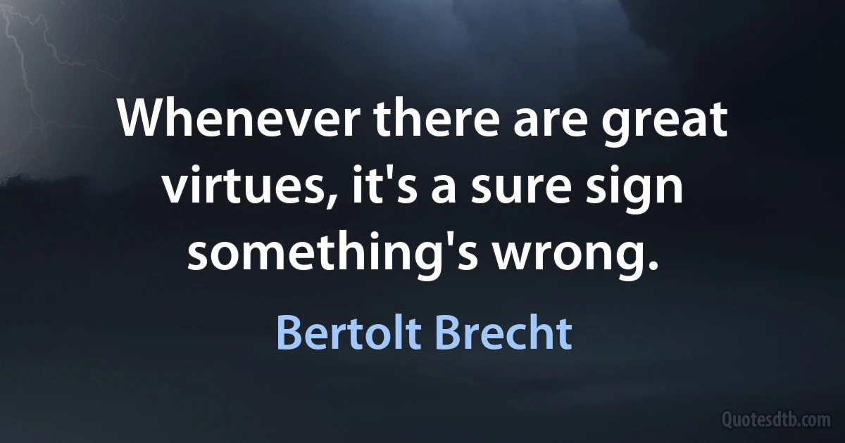 Whenever there are great virtues, it's a sure sign something's wrong. (Bertolt Brecht)