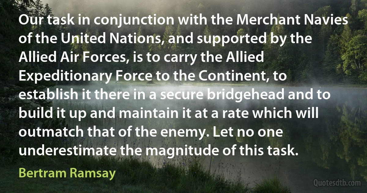 Our task in conjunction with the Merchant Navies of the United Nations, and supported by the Allied Air Forces, is to carry the Allied Expeditionary Force to the Continent, to establish it there in a secure bridgehead and to build it up and maintain it at a rate which will outmatch that of the enemy. Let no one underestimate the magnitude of this task. (Bertram Ramsay)