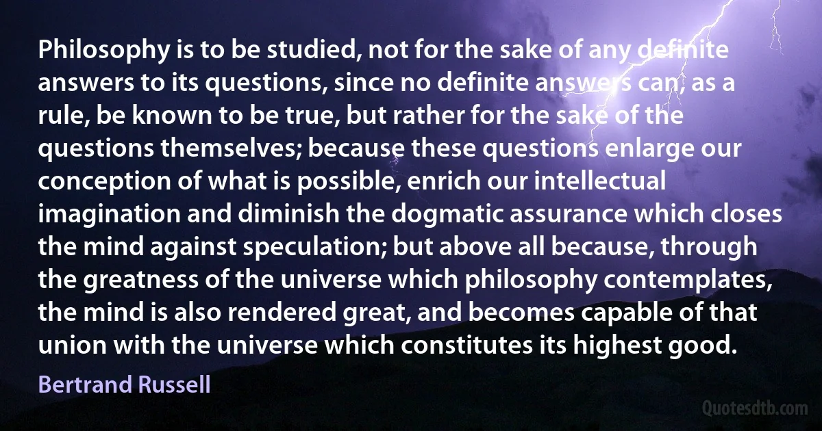 Philosophy is to be studied, not for the sake of any definite answers to its questions, since no definite answers can, as a rule, be known to be true, but rather for the sake of the questions themselves; because these questions enlarge our conception of what is possible, enrich our intellectual imagination and diminish the dogmatic assurance which closes the mind against speculation; but above all because, through the greatness of the universe which philosophy contemplates, the mind is also rendered great, and becomes capable of that union with the universe which constitutes its highest good. (Bertrand Russell)