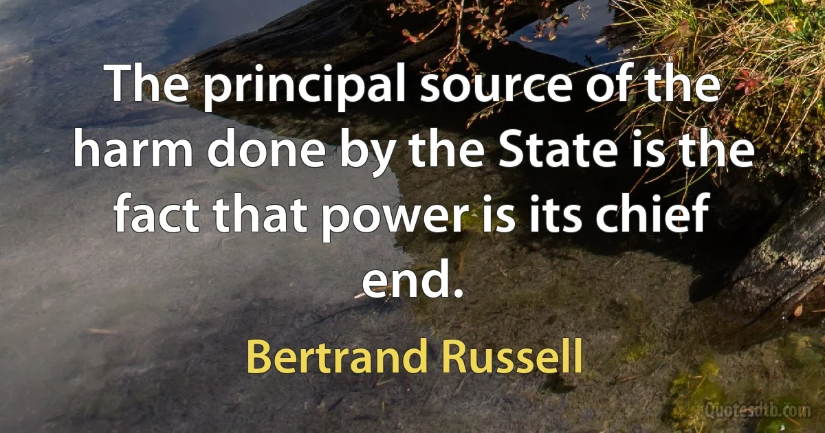 The principal source of the harm done by the State is the fact that power is its chief end. (Bertrand Russell)