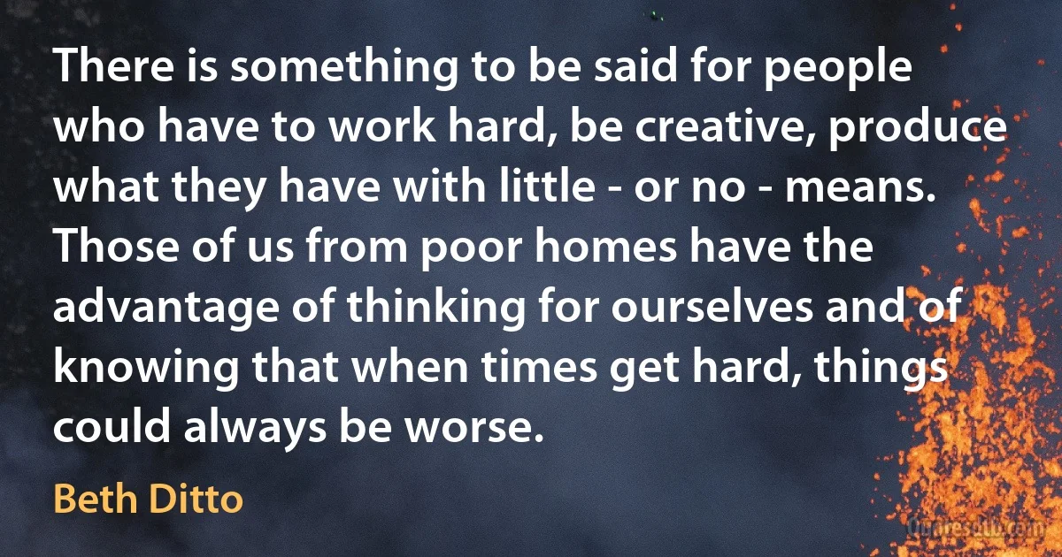 There is something to be said for people who have to work hard, be creative, produce what they have with little - or no - means. Those of us from poor homes have the advantage of thinking for ourselves and of knowing that when times get hard, things could always be worse. (Beth Ditto)