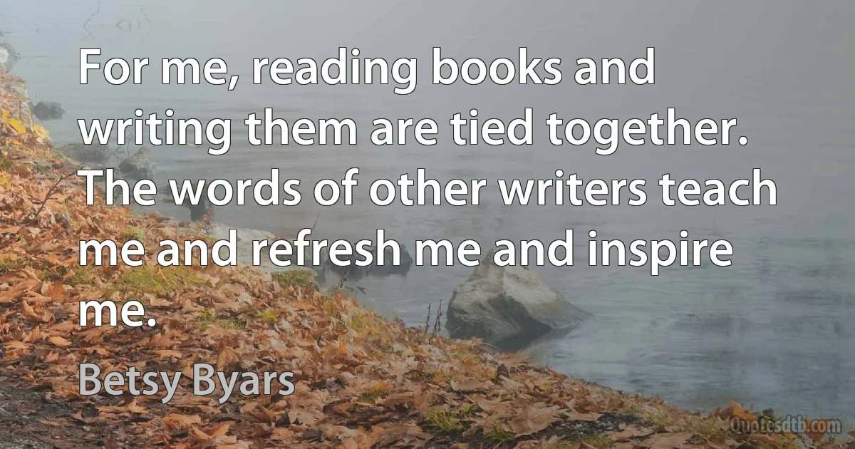 For me, reading books and writing them are tied together. The words of other writers teach me and refresh me and inspire me. (Betsy Byars)