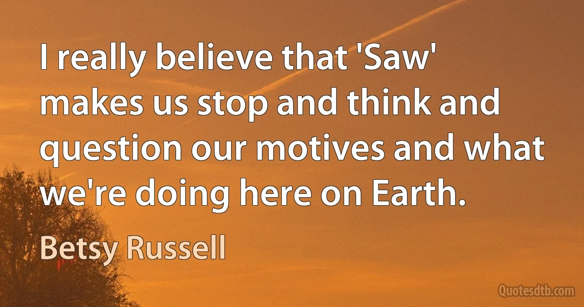 I really believe that 'Saw' makes us stop and think and question our motives and what we're doing here on Earth. (Betsy Russell)