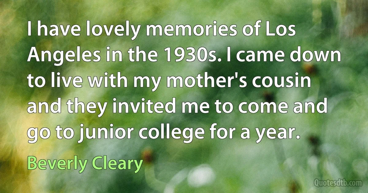 I have lovely memories of Los Angeles in the 1930s. I came down to live with my mother's cousin and they invited me to come and go to junior college for a year. (Beverly Cleary)