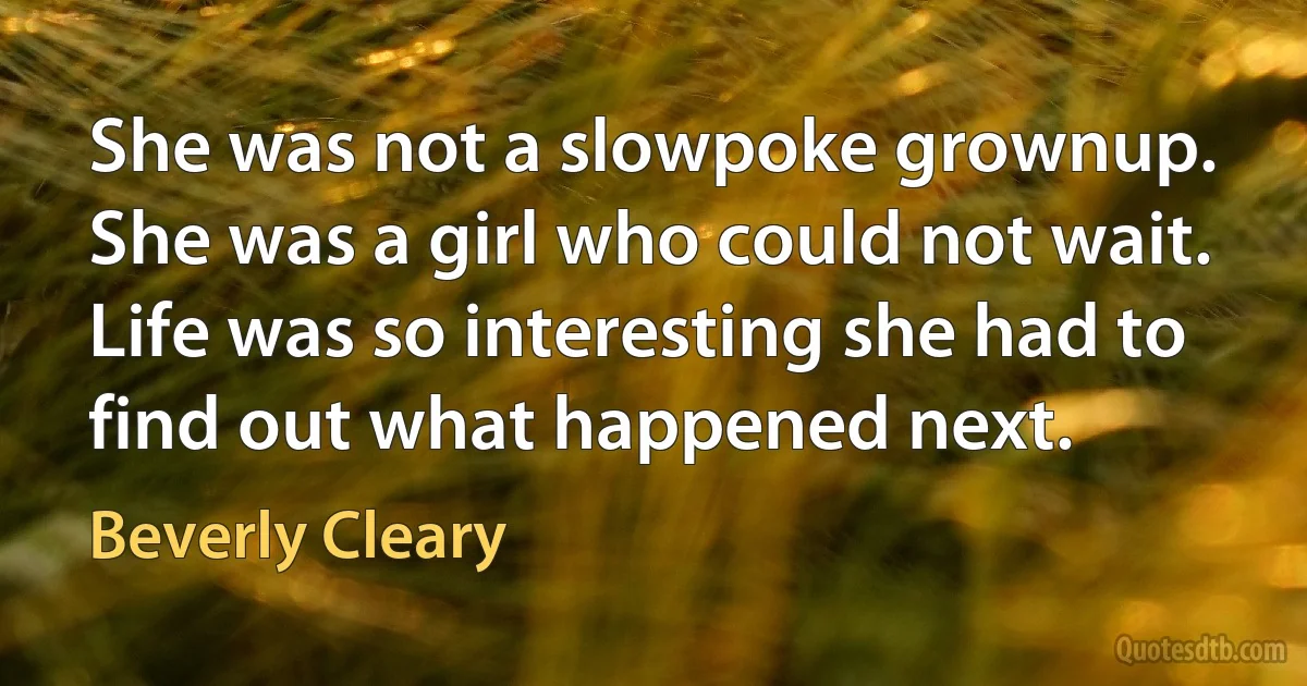 She was not a slowpoke grownup. She was a girl who could not wait. Life was so interesting she had to find out what happened next. (Beverly Cleary)