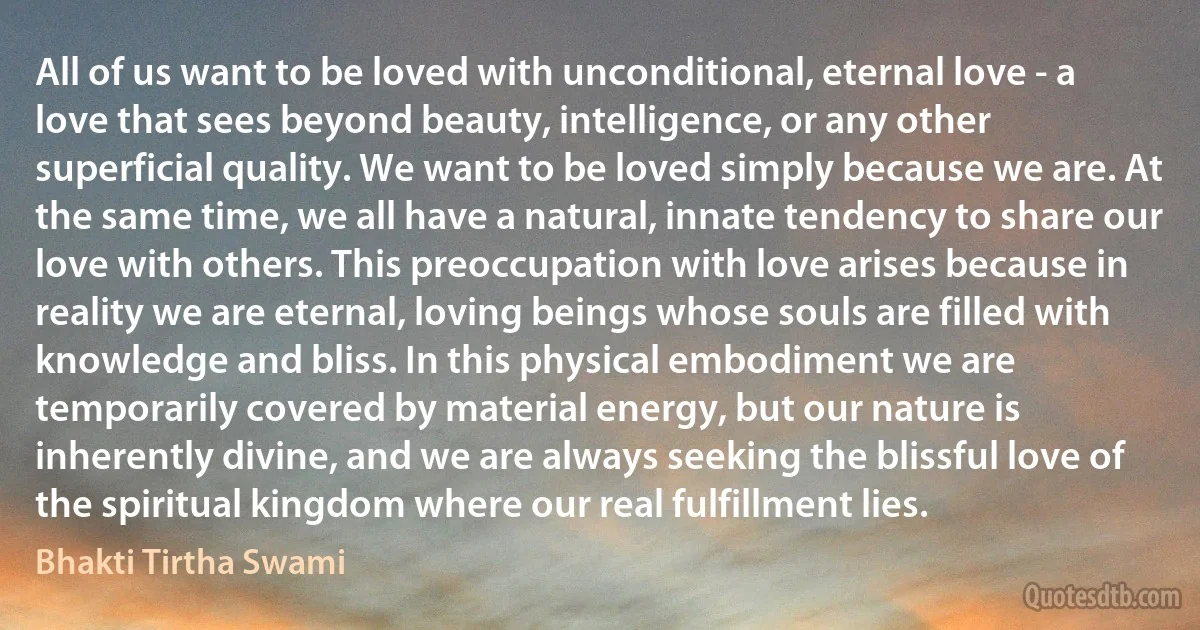 All of us want to be loved with unconditional, eternal love - a love that sees beyond beauty, intelligence, or any other superficial quality. We want to be loved simply because we are. At the same time, we all have a natural, innate tendency to share our love with others. This preoccupation with love arises because in reality we are eternal, loving beings whose souls are filled with knowledge and bliss. In this physical embodiment we are temporarily covered by material energy, but our nature is inherently divine, and we are always seeking the blissful love of the spiritual kingdom where our real fulfillment lies. (Bhakti Tirtha Swami)