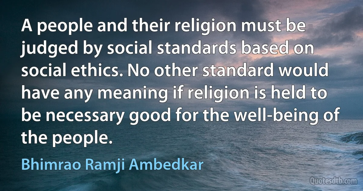 A people and their religion must be judged by social standards based on social ethics. No other standard would have any meaning if religion is held to be necessary good for the well-being of the people. (Bhimrao Ramji Ambedkar)