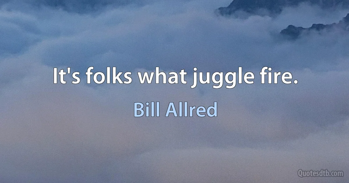 It's folks what juggle fire. (Bill Allred)